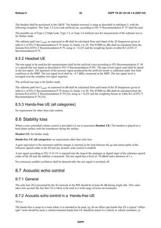 The handset shall be positioned in the LRGP. The handset terminal is setup as described in subclause 5, with the
following exception: The Type 3.2 Low Leak artificial ear, according to ITU-T Recommendation P. 57 shall be used.
The possible use of Type 3.2 High Leak, Type 3.3, or Type 3.4 artificial ears for measurement of the sidetone loss is
for further study.
The sidetone path loss LmeST as expressed in dB shall be calculated from each band of the 20 frequencies given in
table G.1 of ITU-T Recommendation P.79 Annex G, bands 1 to 20. The STMR (in dB) shall be calculated from the
formula B-4 of ITU-T Recommendation P.79, using m = 0,225 and the weighting factors in table B.2 of ITU-T
Recommendation P.79.
8.5.2 Headset UE
The test signal to be used for the measurements shall be the artificial voice according to ITU-Recommendation P. 50
or a speech like test signal as described in ITU-T Recommendation P.501. The type of test signal used shall be stated
in the test report. The spectrum of the acoustic signal produced by the artificial mouth is calibrated under free field
conditions at the MRP. The test signal level shall be –4,7 dBPa, measured at the MRP. The test signal level is
averaged over the complete test signal sequence.
The artificial ear type is for further study.
The sidetone path loss LmeST as expressed in dB shall be calculated from each band of the 20 frequencies given in
table G.1 of ITU-T Recommendation P.79 Annex G, bands 1 to 20. The STMR (in dB) shall be calculated from the
formula B-4 of ITU-T Recommendation P.79 [16], using m = 0,225 and the weighting factors in Table B.2 of ITU-T
Recommendation P.79 [16].
8.5.3 Hands-free UE (all categories)
No requirement for other than echo control.
8.6 Stability loss
Where a user controlled volume control is provided it is set to maximum.Handset UE: The handset is placed on a
hard plane surface with the transducers facing the surface.
Headset UE: for further study
Hands-free UE (all categories): no requirement other than echo loss.
A gain equivalent to the minimum stability margin is inserted in the loop between the go and return paths of the
reference speech coder in the SS and any acoustic echo control is enabled.
A test signal according to ITU-T O.131 is injected into the loop at the analogue or digital input of the reference speech
codec of the SS and the stability is measured. The test signal has a level of -10 dBm0 and a duration of 1 s.
No continuous audible oscillation shall be detected after the test signal is switched off.
8.7 Acoustic echo control
8.7.1 General
The echo loss (EL) presented by the 3G network at the POI should be at least 46 dB during single talk. This value
takes into account the fact that UE is likely to be used in a wide range of noise environments.
8.7.2 Acoustic echo control in a Hands-free UE
TCLw:
The hands-free is setup in a room where it is intended to be used, eg. for an office type hands-free UE a typical “office-
type” room should be used; a vehicle-mounted hands-free UE should be tested in a vehicle or vehicle simulator, as
3GPP
3GPP TS 26.132 V6.1.0 (2007-03)32Release 6
 