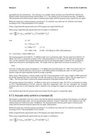 specified by the UE manufacturer. [For reference on a suitable vehicle simulator see ETSI 0358 601 (TR101110)
Digital Cellular Telecommunications System (Phase 2+) .] The ambient noise level shall be less than -70 dBPa(A).
The attenuation from reference point input to reference point output shall be measured using a speech like test signal .
Before the actual test a training sequence consisting of 10 s artificial voice male and 10 s artificial voice female
according to ITU-T Recommendation P.50 is altered.
Either a logarithmically spaced multi-sine or PN-sequence test signal shall be used.
When using a logarithmically spaced multi-sine test signal, it is defined as:
( )[ ] ( )[ ]∑ +=
i
iAMAM ftftAts 0*2cos**2cos)( ππµ
with A = 0,5
fAM = 4 Hz, µAM = 0,5
f0 i= 250Hz * 2(i/3)
;i=1..11
CF= 14dB ±1 dB (10 dB + 4,26 dB due to 100% AM modulation)
CF = Crest Factor = Peak to RMS ratio
The training sequence level shall be –16 dBm0 in order not to overload the codec. The test signal level shall be -10
dBm0. The TCLw is calculated according to ITU-T Recommendation G.122 [8], annex B, clause B.4 (trapezoidal
rule). For the calculation the averaged measured echo level at each frequency band is referred to the averaged test
signal level measured in each frequency band. The length of the test signal shall be at least one second (1,0 s).
Note:
Full scale of coder input signal corresponds to +3,14 dBm0 with sinusoidal signal, CF= 3dB. A test signal with a CF
of maximum 15 dB can thus have a level of up to –8,86 dBm0 without overloading the codec. In order to get best
dynamic range the signal amplitude should be as high as possible.
When using a PN-sequence, it should comply with ITU-T Recommendation P.501 with a length of 4096 points (for
the 48 kHz sampling rate) and a crest factor of 6 dB. The duration of the test signal is 250ms. The test signal level is –
3 dBm0. The low-crest factor is achieved by random-alternation of the phase between -180° and 180°.
The training sequence level shall be –16 dBm0 in order not to overload the codec. The TCLw is calculated according
to ITU-T Recommendation G.122 [8], annex B, clause B.4 (trapezoidal rule). For the calculation the averaged
measured echo level at each frequency band is referred to the averaged test signal level measured in each frequency
band.
Care should be taken that the terminal under test considers the test signal as a speech-like signal.
8.7.3 Acoustic echo control in a handset UE
The handset is suspended in free air in such a way that the inherent mechanical coupling of the handset is not effected.
The testing shall be made under real use environmental conditions; a typical “office-type” room should be used. The
ambient noise level shall be less than -64 dBPa(A). The attenuation from reference point input to reference point
output shall be measured using the speech like test signal defined below.
Before the actual test a training sequence consisting of 10 s artificial voice male and 10 s artificial voice female
according to ITU-T Recommendation P.50 is altered.
Either a logarithmically spaced multi-sine or PN-sequency test signal shall be used.
When using a logarithmically spaced multi-sine test signal, it is defined as:
( )[ ] ( )[ ]∑ +=
i
iAMAM ftftAts 0*2cos**2cos)( ππµ
3GPP
3GPP TS 26.132 V6.1.0 (2007-03)33Release 6
 