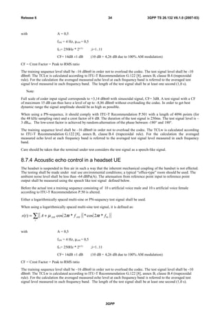 with A = 0,5
fAM = 4 Hz, µAM = 0,5
f0 i= 250Hz * 2(i/3)
;i=1..11
CF= 14dB ±1 dB (10 dB + 4,26 dB due to 100% AM modulation)
CF = Crest Factor = Peak to RMS ratio
The training sequence level shall be –16 dBm0 in order not to overload the codec. The test signal level shall be -10
dBm0. The TCLw is calculated according to ITU-T Recommendation G.122 [8], annex B, clause B.4 (trapezoidal
rule). For the calculation the averaged measured echo level at each frequency band is referred to the averaged test
signal level measured in each frequency band. The length of the test signal shall be at least one second (1,0 s).
Note:
Full scale of coder input signal corresponds to +3,14 dBm0 with sinusoidal signal, CF= 3dB. A test signal with a CF
of maximum 15 dB can thus have a level of up to –8,86 dBm0 without overloading the codec. In order to get best
dynamic range the signal amplitude should be as high as possible.
When using a PN-sequence, it should comply with ITU-T Recommendation P.501 with a length of 4096 points (for
the 48 kHz sampling rate) and a crest factor of 6 dB. The duration of the test signal is 250ms. The test signal level is –
3 dBm0. The low-crest factor is achieved by random-alternation of the phase between -180° and 180°.
The training sequence level shall be –16 dBm0 in order not to overload the codec. The TCLw is calculated according
to ITU-T Recommendation G.122 [8], annex B, clause B.4 (trapezoidal rule). For the calculation the averaged
measured echo level at each frequency band is referred to the averaged test signal level measured in each frequency
band.
Care should be taken that the terminal under test considers the test signal as a speech-like signal.
8.7.4 Acoustic echo control in a headset UE
The headset is suspended in free air in such a way that the inherent mechanical coupling of the handset is not effected.
The testing shall be made under real use environmental conditions; a typical “office-type” room should be used. The
ambient noise level shall be less than -64 dBPa(A). The attenuation from reference point input to reference point
output shall be measured using the speech like test signal defined below.
Before the actual test a training sequence consisting of 10 s artificial voice male and 10 s artificial voice female
according to ITU-T Recommendation P.50 is altered.
Either a logarithmically spaced multi-sine or PN-sequency test signal shall be used.
When using a logarithmically spaced multi-sine test signal, it is defined as:
( )[ ] ( )[ ]∑ +=
i
iAMAM ftftAts 0*2cos**2cos)( ππµ
with A = 0,5
fAM = 4 Hz, µAM = 0,5
f0 i= 250Hz * 2(i/3)
;i=1..11
CF= 14dB ±1 dB (10 dB + 4,26 dB due to 100% AM modulation)
CF = Crest Factor = Peak to RMS ratio
The training sequence level shall be –16 dBm0 in order not to overload the codec. The test signal level shall be -10
dBm0. The TCLw is calculated according to ITU-T Recommendation G.122 [8], annex B, clause B.4 (trapezoidal
rule). For the calculation the averaged measured echo level at each frequency band is referred to the averaged test
signal level measured in each frequency band. The length of the test signal shall be at least one second (1,0 s).
3GPP
3GPP TS 26.132 V6.1.0 (2007-03)34Release 6
 