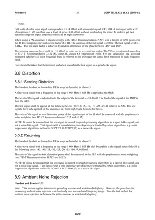 Note:
Full scale of coder input signal corresponds to +3,14 dBm0 with sinusoidal signal, CF= 3dB. A test signal with a CF
of maximum 15 dB can thus have a level of up to –8,86 dBm0 without overloading the codec. In order to get best
dynamic range the signal amplitude should be as high as possible.
When using a PN-sequence, it should comply with ITU-T Recommendation P.501 with a length of 4096 points (for
the 48 kHz sampling rate) and a crest factor of 6 dB. The duration of the test signal is 250ms. The test signal level is –
3 dBm0. The low-crest factor is achieved by random-alternation of the phase between -180° and 180°.
The training sequence level shall be –16 dBm0 in order not to overload the codec. The TCLw is calculated according
to ITU-T Recommendation G.122 [8], annex B, clause B.4 (trapezoidal rule). For the calculation the averaged
measured echo level at each frequency band is referred to the averaged test signal level measured in each frequency
band.
Care should be taken that the terminal under test considers the test signal as a speech-like signal.
8.8 Distortion
8.8.1 Sending Distortion
The handset, headset, or hands-free UE is setup as described in clause 5.
A sine-wave signal with a frequency in the range 1 004 Hz to 1 025 Hz is applied at the MRP.
The level of this signal is adjusted until the output of the terminal is -10 dBm0. The level of the signal at the MRP is
then the ARL.
The test signal shall be applied at the following levels: 10, 5, 0, -5, -10, -15, -20, -25 dB relative to ARL. The test
signals have to be applied in this sequence, i.e. from high levels down to low levels.
The ratio of the signal to total distortion power of the signal output of the SS shall be measured with the psophometric
noise weighting (see ITU-T Recommendations G.712 and 0.132).
NOTE: It should be ensured that the test signal is treated by speech processing algorithms as a speech-like signal, and
not a noise-like signal. Test signals with a time-stationary envelope may be treated by certain algorithms, e.g. noise
suppression algorithms defined in 3GPP TS 06.77 R99[17], as a noise-like signal.
8.8.2 Receiving
The handset, headset, or hands-free UE is setup as described in clause 5.
A sine-wave signal with a frequency in the range 1 004 Hz to 1 025 Hz shall be applied at the signal input of the SS at
the following levels: -45, -40, -35, -30, -25, -20, -15, -10, -5, 0 dBm0.
The ratio of the signal-to-total distortion power shall be measured at the ERP with the psophometric noise weighting
(see ITU-T Recommendations G.712 and 0.132).
NOTE: It should be ensured that the test signal is treated by speech processing algorithms as a speech-like signal, and
not a noise-like signal. Test signals with a time-stationary envelope may be treated by certain algorithms, e.g. noise
suppression algorithms defined in 3GPP TS 06.77 R99[17], as a noise-like signal.
8.9 Ambient Noise Rejection
Handset and Headset UE:
Note: This section applies to terminals providing narrow- and wide-band telephony. However, the procedure for
measuring ambient noise rejection is defined only over narrow-band frequency range. Thus the test method for
ambient noise rejection is the same for either narrow- or wide-band telephony.
3GPP
3GPP TS 26.132 V6.1.0 (2007-03)35Release 6
 