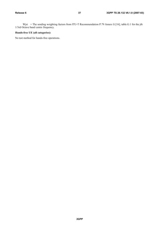 Wjsi = The sending weighting factors from ITU-T Recommendation P.79 Annex G [16], table G.1 for the jth
1/3rd Octave band centre frequency.
Hands-free UE (all categories):
No test method for hands-free operations.
3GPP
3GPP TS 26.132 V6.1.0 (2007-03)37Release 6
 