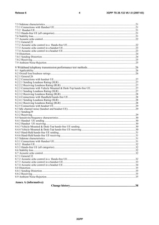 7.5 Sidetone characteristics.......................................................................................................................................21
7.5.1 Connections with Handset UE..........................................................................................................................21
7.5.2 Headset UE......................................................................................................................................................21
7.5.3 Hands-free UE (all categories).........................................................................................................................21
7.6 Stability loss.........................................................................................................................................................21
7.7 Acoustic echo control..........................................................................................................................................22
7.7.1 General 22
7.7.2 Acoustic echo control in a Hands-free UE......................................................................................................22
7.7.3 Acoustic echo control in a handset UE............................................................................................................23
7.7.4 Acoustic echo control in a headset UE.............................................................................................................23
7.8 Distortion.............................................................................................................................................................24
7.8.1 Sending Distortion............................................................................................................................................24
7.8.2 Receiving..........................................................................................................................................................25
7.9 Ambient Noise Rejection.....................................................................................................................................25
8 Wideband telephony transmission performance test methods................................................................26
8.1 Applicability........................................................................................................................................................26
8.2 Overall loss/loudness ratings...............................................................................................................................26
8.2.1 General 26
8.2.2 Connections with handset UE..........................................................................................................................27
8.2.2.1 Sending Loudness Rating (SLR) ..................................................................................................................27
8.2.2.2 Receiving Loudness Rating (RLR) ...............................................................................................................27
8.2.3 Connections with Vehicle Mounted & Desk-Top hands-free UE...................................................................27
8.2.3.1 Sending Loudness Rating (SLR) ..................................................................................................................27
8.2.3.2 Receiving Loudness Rating (RLR) ...............................................................................................................28
8.2.4 Connections with Handheld hands-free UE.....................................................................................................28
8.2.4.1 Sending Loudness Rating (SLR) ..................................................................................................................28
8.2.4.2 Receiving Loudness Rating (RLR) ...............................................................................................................28
8.2.5 Connections with headset UE...........................................................................................................................29
8.3 Idle channel noise (handset and headset UE).....................................................................................................29
8.3.1 Sending29
8.3.2 Receiving..........................................................................................................................................................29
8.4 Sensitivity/frequency characteristics...................................................................................................................30
8.4.1 Handset UE sending........................................................................................................................................30
8.4.2 Handset UE receiving......................................................................................................................................30
8.4.3 Vehicle Mounted & Desk-Top hands-free UE sending...................................................................................30
8.4.4 Vehicle Mounted & Desk-Top hands-free UE receiving.................................................................................30
8.4.5 Hand-Held hands-free UE sending...................................................................................................................31
8.4.6 Hand-Held hands-free UE receiving................................................................................................................31
8.5 Sidetone characteristics.......................................................................................................................................31
8.5.1 Connections with Handset UE..........................................................................................................................31
8.5.2 Headset UE......................................................................................................................................................32
8.5.3 Hands-free UE (all categories).........................................................................................................................32
8.6 Stability loss.........................................................................................................................................................32
8.7 Acoustic echo control..........................................................................................................................................32
8.7.1 General 32
8.7.2 Acoustic echo control in a Hands-free UE......................................................................................................32
8.7.3 Acoustic echo control in a handset UE............................................................................................................33
8.7.4 Acoustic echo control in a headset UE.............................................................................................................34
8.8 Distortion.............................................................................................................................................................35
8.8.1 Sending Distortion............................................................................................................................................35
8.8.2 Receiving..........................................................................................................................................................35
8.9 Ambient Noise Rejection.....................................................................................................................................35
Annex A (informative):
Change history.......................................................................................38
3GPP
3GPP TS 26.132 V6.1.0 (2007-03)4Release 6
 