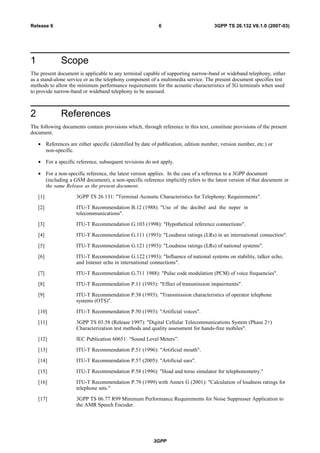 1 Scope
The present document is applicable to any terminal capable of supporting narrow-band or wideband telephony, either
as a stand-alone service or as the telephony component of a multimedia service. The present document specifies test
methods to allow the minimum performance requirements for the acoustic characteristics of 3G terminals when used
to provide narrow-band or wideband telephony to be assessed.
2 References
The following documents contain provisions which, through reference in this text, constitute provisions of the present
document.
• References are either specific (identified by date of publication, edition number, version number, etc.) or
non-specific.
• For a specific reference, subsequent revisions do not apply.
• For a non-specific reference, the latest version applies. In the case of a reference to a 3GPP document
(including a GSM document), a non-specific reference implicitly refers to the latest version of that document in
the same Release as the present document.
[1] 3GPP TS 26.131: "Terminal Acoustic Characteristics for Telephony; Requirements".
[2] ITU-T Recommendation B.12 (1988): "Use of the decibel and the neper in
telecommunications".
[3] ITU-T Recommendation G.103 (1998): "Hypothetical reference connections".
[4] ITU-T Recommendation G.111 (1993): "Loudness ratings (LRs) in an international connection".
[5] ITU-T Recommendation G.121 (1993): "Loudness ratings (LRs) of national systems".
[6] ITU-T Recommendation G.122 (1993): "Influence of national systems on stability, talker echo,
and listener echo in international connections".
[7] ITU-T Recommendation G.711 1988): "Pulse code modulation (PCM) of voice frequencies".
[8] ITU-T Recommendation P.11 (1993): "Effect of transmission impairments".
[9] ITU-T Recommendation P.38 (1993): "Transmission characteristics of operator telephone
systems (OTS)".
[10] ITU-T Recommendation P.50 (1993): "Artificial voices".
[11] 3GPP TS 03.58 (Release 1997): "Digital Cellular Telecommunications System (Phase 2+)
Characterization test methods and quality assessment for hands-free mobiles".
[12] IEC Publication 60651: “Sound Level Meters”.
[13] ITU-T Recommendation P.51 (1996): "Artificial mouth".
[14] ITU-T Recommendation P.57 (2005): "Artificial ears".
[15] ITU-T Recommendation P.58 (1996): "Head and torso simulator for telephonometry."
[16] ITU-T Recommendation P.79 (1999) with Annex G (2001): "Calculation of loudness ratings for
telephone sets."
[17] 3GPP TS 06.77 R99 Minimum Performance Requirements for Noise Suppresser Application to
the AMR Speech Encoder.
3GPP
3GPP TS 26.132 V6.1.0 (2007-03)6Release 6
 