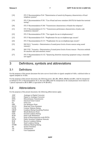 [18] ITU-T Recommendation P.64: "Determination of sensitivity/frequency characteristics of local
telephone systems".
[19] ITU-T Recommendation P.581: "Use of head and torso simulator (HATS) for hands-free terminal
testing".
[20] ITU-T Recommendation P.340: "Transmission characteristics of hands-free telepones".
[21] ITU-T Recommendation G.712: "Transmission performance characteristics of pulse code
modulation channels".
[22] ITU-T Recommendation P.501: "Test signals for use in telephonometry".
[23] ITU-T Recommendation O.41: "Psophometer for use on telephone-type circuits".
[24] ITU-T Recommendation O.131: "Psophometer for use on telephone-type circuits".
[25] ISO 9614: "Acoustics - Determination of sound power levels of noise sources using sound
intensity".
[26] ISO 3745: "Acoustics - Determination of sound power levels of noise sources - Precision methods
for anechoic and semi-anechoic rooms".
[27] ITU-T Recommendation O.132: "Quantizing distortion measuring equipment using a sinusoidal
test signal".
3 Definitions, symbols and abbreviations
3.1 Definitions
For the purposes of the present document the term narrow-band refers to signals sampled at 8 kHz; wideband refers to
signals sampled at 16 kHz.
For the purposes of the present document, the following terms: dB, dBr, dBm0, dBm0p and dBA, shall be interpreted
as defined in ITU-T Recommendation B.12; the term dBPa shall be interpreted as the sound pressure level relative to
1 pascal expressed in dB (0 dBPa is equivalent to 94 dB SPL).
3.2 Abbreviations
For the purposes of the present document, the following abbreviations apply:
ADC Analogue to Digital Converter
DAC Digital to Analogue Converter
DTX Discontinuous Transmission
EEC Electrical Echo Control
EL Echo Loss
ERP Ear Reference Point
HATS Head and Torso Simulator
LSTR Listener Sidetone Rating
LRGP Loudness Rating Guardring Position
MRP Mouth Reference Point
OLR Overall Loudness Rating
PCM Pulse Code Modulation
POI Point of Interconnection (with PSTN)
PSTN Public Switched Telephone Network
RLR Receive Loudness Rating
SLR Send Loudness Rating
STMR Sidetone Masking Rating
SS System Simulator
TX Transmission
UE User Equipment
3GPP
3GPP TS 26.132 V6.1.0 (2007-03)7Release 6
 