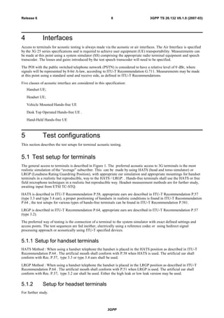 4 Interfaces
Access to terminals for acoustic testing is always made via the acoustic or air interfaces. The Air Interface is specified
by the 3G 25 series specifications and is required to achieve user equipment (UE) transportability. Measurements can
be made at this point using a system simulator (SS) comprising the appropriate radio terminal equipment and speech
transcoder. The losses and gains introduced by the test speech transcoder will need to be specified.
The POI with the public switched telephone network (PSTN) is considered to have a relative level of 0 dBr, where
signals will be represented by 8-bit A-law, according to ITU-T Recommendation G.711. Measurements may be made
at this point using a standard send and receive side, as defined in ITU-T Recommendations.
Five classes of acoustic interface are considered in this specification:
Handset UE;
Headset UE;
Vehicle Mounted Hands-free UE
Desk Top Operated Hands-free UE .
Hand-Held Hands-free UE
5 Test configurations
This section describes the test setups for terminal acoustic testing.
5.1 Test setup for terminals
The general access to terminals is described in Figure 1. The preferred acoustic access to 3G terminals is the most
realistic simulation of the “average” subscriber. This can be made by using HATS (head and torso simulator) or
LRGP (Loudness Rating Guardring Position), with appropriate ear simulation and appropriate mountings for handset
terminals in a realistic but reproducible, way to the HATS / LRGP. . Hands-free terminals shall use the HATS or free
field microphone techniques in a realistic but reproducible way. Headset measurement methods are for further study,
awaiting input from ETSI TC-STQ.
HATS is described in ITU-T Recommendation P.58, appropriate ears are described in ITU-T Recommendation P.57
(type 3.3 and type 3.4 ear), a proper positioning of handsets in realistic conditions is found in ITU-T Recommendation
P.64 , the test setups for various types of hands-free terminals can be found in ITU-T Recommendation P.581.
LRGP is described in ITU-T Recommendation P.64, appropriate ears are described in ITU-T Recommendation P.57
(type 3.2).
The preferred way of testing is the connection of a terminal to the system simulator with exact defined settings and
access points. The test sequences are fed ineither, electrically using a reference codec or using hedirect signal
processing approach or acoustically using ITU-T specified devices.
5.1.1 Setup for handset terminals
HATS Method : When using a handset telephone the handset is placed in the HATS position as described in ITU-T
Recommendation P.64 . The artificial mouth shall conform with P.58 when HATS is used. The artificial ear shall
conform with Rec. P.57, type 3.3 or type 3.4 ears shall be used.
LRGP Method : When using a handset telephone the handset is placed in the LRGP position as described in ITU-T
Recommendation P.64 . The artificial mouth shall conform with P.51 when LRGP is used. The artificial ear shall
conform with Rec. P.57, type 3.2 ear shall be used. Either the high leak or low leak version may be used.
5.1.2 Setup for headset terminals
For further study.
3GPP
3GPP TS 26.132 V6.1.0 (2007-03)8Release 6
 