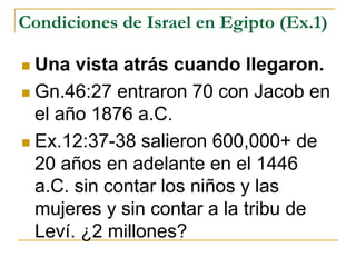 Condiciones de Israel en Egipto (Ex.1)
 Una vista atrás cuando llegaron.
 Gn.46:27 entraron 70 con Jacob en
el año 1876 a.C.
 Ex.12:37-38 salieron 600,000+ de
20 años en adelante en el 1446
a.C. sin contar los niños y las
mujeres y sin contar a la tribu de
Leví. ¿2 millones?
 