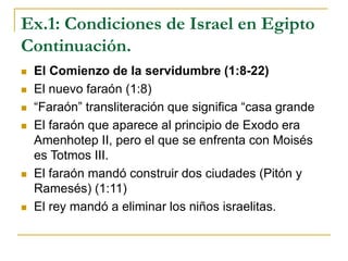 Ex.1: Condiciones de Israel en Egipto
Continuación.
 El Comienzo de la servidumbre (1:8-22)
 El nuevo faraón (1:8)
 “Faraón” transliteración que significa “casa grande
 El faraón que aparece al principio de Exodo era
Amenhotep II, pero el que se enfrenta con Moisés
es Totmos III.
 El faraón mandó construir dos ciudades (Pitón y
Ramesés) (1:11)
 El rey mandó a eliminar los niños israelitas.
 