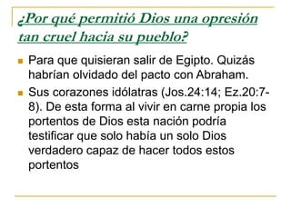 ¿Por qué permitió Dios una opresión
tan cruel hacia su pueblo?
 Para que quisieran salir de Egipto. Quizás
habrían olvidado del pacto con Abraham.
 Sus corazones idólatras (Jos.24:14; Ez.20:7-
8). De esta forma al vivir en carne propia los
portentos de Dios esta nación podría
testificar que solo había un solo Dios
verdadero capaz de hacer todos estos
portentos
 