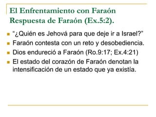 El Enfrentamiento con Faraón
Respuesta de Faraón (Ex.5:2).
 “¿Quién es Jehová para que deje ir a Israel?”
 Faraón contesta con un reto y desobediencia.
 Dios endureció a Faraón (Ro.9:17; Ex.4:21)
 El estado del corazón de Faraón denotan la
intensificación de un estado que ya existía.
 