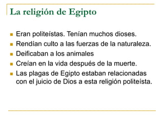 La religión de Egipto
 Eran politeístas. Tenían muchos dioses.
 Rendían culto a las fuerzas de la naturaleza.
 Deificaban a los animales
 Creían en la vida después de la muerte.
 Las plagas de Egipto estaban relacionadas
con el juicio de Dios a esta religión politeísta.
 
