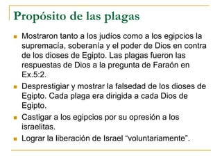 Propósito de las plagas
 Mostraron tanto a los judíos como a los egipcios la
supremacía, soberanía y el poder de Dios en contra
de los dioses de Egipto. Las plagas fueron las
respuestas de Dios a la pregunta de Faraón en
Ex.5:2.
 Desprestigiar y mostrar la falsedad de los dioses de
Egipto. Cada plaga era dirigida a cada Dios de
Egipto.
 Castigar a los egipcios por su opresión a los
israelitas.
 Lograr la liberación de Israel “voluntariamente”.
 