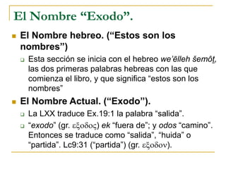 El Nombre “Exodo”.
 El Nombre hebreo. (“Estos son los
nombres”)
 Esta sección se inicia con el hebreo we’ēlleh šemôt,
las dos primeras palabras hebreas con las que
comienza el libro, y que significa “estos son los
nombres”
 El Nombre Actual. (“Exodo”).
 La LXX traduce Ex.19:1 la palabra “salida”.
 “exodo” (gr. exodoV) ek “fuera de”; y odos “camino”.
Entonces se traduce como “salida”, “huida” o
“partida”. Lc9:31 (“partida”) (gr. exodon).
 