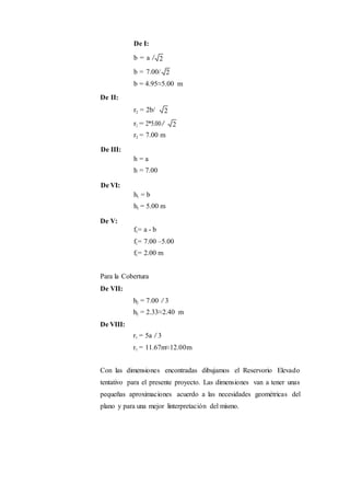 De II:
De III:
De VI:
De V:
De I:
b = a /
b = 7.00/
b = 4.95≈5.00 m
r2 = 2b/
r2 = 2*5.00/
r2 = 7.00 m
h = a
h = 7.00
h1 = b
h1 = 5.00 m
f1= a - b
f1= 7.00 –5.00
f1= 2.00 m
Para la Cobertura
De VII:
De VIII:
h2 = 7.00 /3
h2 = 2.33≈2.40 m
r1 = 5a /3
r1 = 11.67m≈12.00m
Con las dimensiones encontradas dibujamos el Reservorio Elevado
tentativo para el presente proyecto. Las dimensiones van a tener unas
pequeñas aproximaciones acuerdo a las necesidades geométricas del
plano y para una mejor linterpretación del mismo.
2
2
2
2
 