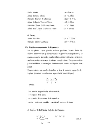 Radio Interior : a = 7.00 m
Altura dePared Interior : h1 = 5.00 m
Diámetro Interior de Chimenea : dch = 1.10 m.
Altura de Fondo Tronco Cónico : h2 =2.00 m
Radio de Cúpula Esférica de Fondo : rf = 7.00 m.
Altura de la Cúpula Esférica de Fondo : f1 = 2.00m.
c) Fuste:
Altura del Fuste : H = 21.00 m
Diámetro interior del Fuste : Dif = 9.40 m.
1.5.4 Predimensionamiento de Espesores
Los recipientes cuyas paredes resisten presiones, tienen forma de
cuerpos de revolución, y si el espesor de las paredes es insignificante, se
puede considerar que en las paredes ofrecen poca resistencia a la flexión,
por lo que existen solamente tensiones normales (tracción ocompresión)
y estas tensiones se distribuyen uniformemente dentro del espesor de la
pared.
Para recipientes de paredes delgadas, se tiene la siguiente ecuación de
Laplace (esfuerzo en recipientes a presión de pared delgada).
P

 p

 m
Donde:
e r1 r2
P = presión perpendicular a la superficie
e = espesor de la pared
r1, r2 = radio de curvatura de la superficie
p,m= esfuerzos paralelo y meridional respecto al plano.
d) Espesor de la Cúpula Esférica de Cubierta
r1 = r2 = r, p = m = 
 
P  r
 


Ec 5.2
2e
a d m
 
