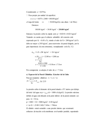 Considerando e = 0.075m.
Peso propio por unidad de superficie:
 e x  = 0.075 x 2400 =180.00 kg/m2
 Carga del viento  = 30.00 Kg/m2
(a una altura < de 50m.)
Entonces:
180.00 kg/m2
+ 30.00 kg/m2
= 210.00 kg/m2
Entonces la presión sobre la cúpula será: p = 0.0210  0.021 kg/cm2
Teniendo en cuenta que el esfuerzo admisible del concreto está
expresado por: fc = 0.45 x f´c, siendo el valor de f´c= 280 kg/cm2
(el f´c
debe ser mayor a 245 kg/cm2
, para reservorios de pared delgada, por la
gran importancia de esta estructura), reemplazando en la Ec. 5.2:
adm. 0 .45 x 280 kg/cm2
= 126 kg/cm2
r ( Rexterior) = 12.00 m = 1200 cm
e 
P  r
2
e 
0.0211200
 0.10cm  7.5cm
2 126
Por consiguiente se adopta el valor de: e = 7.5cm.
e) Espesor de la Pared Cilíndrica Exterior de la Cuba
Para un recipiente cilíndrico: r1 = r, r2 = 
 
P  r
 
2e
adm
..Ec 2.53
La presión sobre el elemento de la pared situado a “h” metros por debajo
del nivel del agua es p = agua xh = 1000 x h (kg/m2
). La presión máxima
debido al agua está ubicada en la parte inferior de la pared, teniendo así:
para : h = 5.0 m.
p = 1000 × 5.0 = 5000 kg/m2
≈ 0.50 kg/cm2
r = (a+f) = (5.00+2.40)=7.40m = 740cm
El cilindro estará sometido a una presión interna que ocasionará
esfuerzos de tracción en la membrana en el sentido paralelo, suponiendo
 