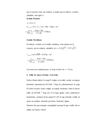 que el concreto tome este esfuerzo se tendrá que el esfuerzo a tensión
admisible sería igual a:
Sentido Paralelo:
fc  0.1 f 'c
 t ,adm  0.1 f 'c  0.1 280  28kg / cm²
e 
P  r
2 t ,adm

0.50  740
 6.60cm
2  28
Sentido Meridiano:
El esfuerzo cortante en el sentido meridiano será tomado por el
concreto, por un esfuerzo admisible de vc  0.53 = 0.53
vc,adm  0.53 280  8.87kg / cm²
e 
P  r
2 t ,adm

0.50  740
 20.86cm
2  8.87
Con estas dos consideraciones se toma el valor de: e = 25 cm.
f) Anillo de Apoyo Circular en la Cuba
Sobre el fondo inferior la carga P1 origina en el anillo circular un empuje
horizontal expresado por (P1/2πR × Tang α1), adicionalmente la carga
P2 sobre el tronco cónico origina un empuje horizontal sobre el mismo
anillo de (P2/2πR × Tang α2). Si se logra igualar estas componentes
horizontales, producto de las cargas P1 y P2, la viga de fondo o anillo de
apoyo no resultará esforzado por fuerza horizontal alguna.
Entonces hay que conseguir esta igualdad paraque la viga oanillo solo se
analice por fuerza vertical.
f 'c
 