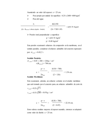 Asumiendo un valor del espesor: e = 25 cm.
 Peso propio por unidad de superficie: 0.25 x 2400 =600 kg/m2
 Peso del agua:
P1 462,550
= = 4,833.70 Kg/m2
(2× Rinterior×altura cúpula – fondo) (2 ×7.00×1.85)
 Presión total perpendicular a superficie:
p = 4,833.70 kg/m2
p ≈ 0.48 kg/cm2
Esta presión ocasionará esfuerzos de compresión en la membrana, en el
sentido paralelo; considerar elesfuerzo admisible del concreto expresado
por: c,adm  0.45 f 'c
Sentido Paralelo:
 c,adm  0.45  280  126kg / cm²
r (Rinterior) = 700 cm.
p × r (0.56 × 700)
e = = = 1.54 cm.
2adm (2 × 126)
Sentido Meridiano:
Esto ocasionará, además, un esfuerzo cortante en el estudio meridiano
que será tomado por el concreto para, un esfuerzo admisible de corte de
vc,adm  0.53
vc,adm  0.53  8.87kg / cm²
p × r (0.56 × 700)
e = = = 22.10 cm.
2adm (2 × 8.87)
Estos valores resultan mayores al espesor asumido, entonces se adoptará
como valor de diseño: e = 25 cm.
 