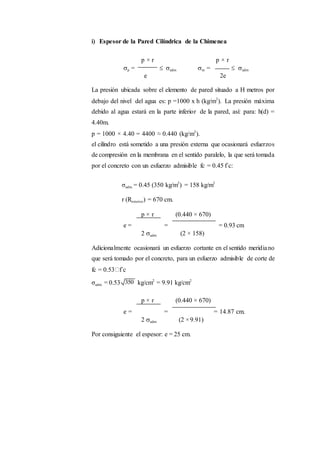 i) Espesor de la Pared Cilíndrica de la Chimenea
p × r p × r
p =  adm m =  adm
e 2e
La presión ubicada sobre el elemento de pared situado a H metros por
debajo del nivel del agua es: p =1000 x h (kg/m2
). La presión máxima
debido al agua estará en la parte inferior de la pared, así: para: h(d) =
4.40m.
p = 1000 × 4.40 = 4400 ≈ 0.440 (kg/m2
).
el cilindro está sometido a una presión externa que ocasionará esfuerzos
de compresión en la membrana en el sentido paralelo, la que será tomada
por el concreto con un esfuerzo admisible fc = 0.45 f´c:
σadm. = 0.45 (350 kg/m2
) = 158 kg/m2
r (Rexterior) = 670 cm.
p × r (0.440 × 670)
e = = = 0.93 cm
2 adm (2 × 158)
Adicionalmente ocasionará un esfuerzo cortante en el sentido meridiano
que será tomado por el concreto, para un esfuerzo admisible de corte de
fc = 0.53 f´c
σadm. = 0.53 kg/cm2
= 9.91 kg/cm2
p × r (0.440 × 670)
e = = = 14.87 cm.
2 adm (2 ×9.91)
Por consiguiente el espesor: e = 25 cm.
 