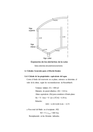 Viga
superior
Viga
inferior
Viga collar
Espesores de los elementos de la cuba
Datos obtenidos del predimensionamiento
1.6 Cálculos Generales para el Diseño Sísmico
1.6.1 Cálculo de las propiedades equivalente del agua
Como el fondo del reservorio no es plano, entonces se determina el
valor de la altura, según las recomendaciones de Rosenblueth:
Volumen hallado (V) = 800 m3
Diámetro de pared cilíndrica (D) = 14.0 m
Altura equivalente (He) para considerar el fondo plano:
He = V/ Area = V/ ( x D2
)/4 = 6.50 m.
Relación:
H/D = 6.50/14.00=0.46 < 0.75
a) Peso total del fluido en el recipiente (Wf)
Wf = V x agua = 800 Ton.
Reemplazando en las fórmulas indicadas.
 