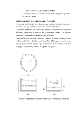 K/2 K/2
Mf= Masatotaldelfluido
1.6.2 Cálculo de los pesos de la estructura
El peso de la Estructura se calculara con el mismo Programa Sap2000 el
cual tiene esta opción.
2.0 IDEALIZACION DEL SISTEMA EQUIVALENTE
El reservorio está sometido a movimientos que producen presiones impulsivas y
convectivas del agua contenido, fuera de las presiones hidrostáticas.
Las presiones impulsivas, son causadas por el impacto del líquido contra las paredes
del tanque cuando este es acelerado por el movimiento sísmico. Las presiones
convectivas, son causadas por las oscilaciones del líquido.
Para el diseño de esté reservorio considerará el modelo de sistema equivalente ideado
por Housner (1963), en el cual el peso total del fluido (Wf) se puede convertir en una
parte fija de la estructura (W0) que sigue el movimiento de la estructura, y otra parte
(Wi) ligada al reservorio por medio de soportes con rigidez K.
D
H hi
ho
(a) (b)
Sistema mecánico equivalente simplificado para tanques circulares
 