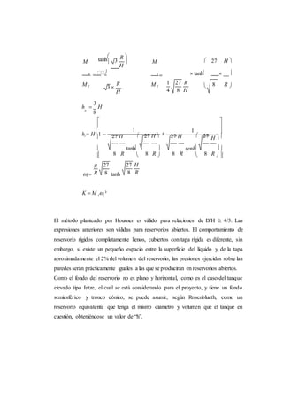 3
R
 H



i
tanh
 
M M  27 H 
o
 i
  tanh  
M f 3 
R M f
H
 8 R 
h 
3
Ho
8


h  H 1 



27 H
1


 27 H 



27 H
1
 27



H 

 8
tanh
R 

8 R 
senh
8 R 

8 R  

i  tanh
K  M ii ²
El método planteado por Housner es válido para relaciones de D/H  4/3. Las
expresiones anteriores son válidas para reservorios abiertos. El comportamiento de
reservorio rígidos completamente llenos, cubiertos con tapa rígida es diferente, sin
embargo, si existe un pequeño espacio entre la superficie del líquido y de la tapa
aproximadamente el 2% del volumen del reservorio, las presiones ejercidas sobre las
paredes serán prácticamente iguales a las que se producirán en reservorios abiertos.
Como el fondo del reservorio no es plano y horizontal, como es el caso del tanque
elevado tipo Intze, el cual se está considerando para el proyecto, y tiene un fondo
semiesférico y tronco cónico, se puede asumir, según Rosenblueth, como un
reservorio equivalente que tenga el mismo diámetro y volumen que el tanque en
cuestión, obteniéndose un valor de “h”.
1 27 R
4 8 H
g 27
R 8
27 H
8 R
 
