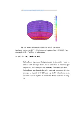 Fig. 19. Acero (cm²/cm) en la dirección vertical cara interior
Se observa con acero de 1/2”=1.27cm² entonces la separación s=1.27/0.013=97cm.
Asumiendo Ø de ½” a 20cm. en ambas caras.
4.0 DISEÑO DE CIMENTACIÓN.
Se ha utilizado el programa Safe para modelar la cimentación y hacer los
análisis dentro del rango elástico. Se ha considerado las reacciones por
carga muerta, reacciones por carga del líquido y reacciones por sismo.
Se ha utilizado una placa circular de 8.5 m de radio con espesor de 0.8m.;
con vigas en diagonal de 60×220 y una viga de 45×130 en forma de aro
con el fin de atiezar la platea de cimentación. Como se observa en la Fig.
25
 
