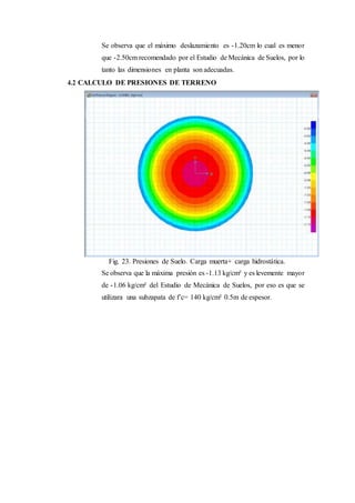 Se observa que el máximo deslazamiento es -1.20cm lo cual es menor
que -2.50cm recomendado por el Estudio de Mecánica de Suelos, por lo
tanto las dimensiones en planta son adecuadas.
4.2 CALCULO DE PRESIONES DE TERRENO
Fig. 23. Presiones de Suelo. Carga muerta+ carga hidrostática.
Se observa que la máxima presión es -1.13 kg/cm² y es levemente mayor
de -1.06 kg/cm² del Estudio de Mecánica de Suelos, por eso es que se
utilizara una subzapata de f’c= 140 kg/cm² 0.5m de espesor.
 
