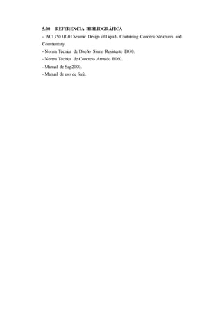 5.00 REFERENCIA BIBLIOGRÁFICA
- ACI3503R-01Seismic Design of Liquid- Containing Concrete Structures and
Commentary.
- Norma Técnica de Diseño Sismo Resistente E030.
- Norma Técnica de Concreto Armado E060.
- Manual de Sap2000.
- Manual de uso de Safe.
 