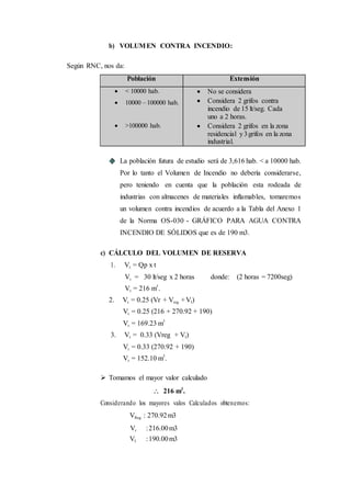 .
b) VOLUMEN CONTRA INCENDIO:
Según RNC, nos da:
Población Extensión
 < 10000 hab.
 10000 – 100000 hab.
 >100000 hab.
 No se considera
 Considera 2 grifos contra
incendio de 15 lt/seg. Cada
uno a 2 horas.
 Considera 2 grifos en la zona
residencial y3grifos en la zona
industrial.
La población futura de estudio será de 3,616 hab. < a 10000 hab.
Por lo tanto el Volumen de Incendio no debería considerarse,
pero teniendo en cuenta que la población esta rodeada de
industrias con almacenes de materiales inflamables, tomaremos
un volumen contra incendios de acuerdo a la Tabla del Anexo 1
de la Norma OS-030 - GRÁFICO PARA AGUA CONTRA
INCENDIO DE SÓLIDOS que es de 190 m3.
c) CÁLCULO DEL VOLUMEN DE RESERVA
1. Vr. = Qp x t
Vr. = 30 lt/seg x 2 horas donde: (2 horas = 7200seg)
Vr. = 216 m3
.
2. Vr. = 0.25 (Vr + Vreg. +VI)
Vr. = 0.25 (216 + 270.92 + 190)
Vr. = 169.23 m3
3. Vr. = 0.33 (Vreg. + VI)
Vr. = 0.33 (270.92 + 190)
Vr. = 152.10 m3
.
 Tomamos el mayor valor calculado
 216 m3
.
Considerando los mayores valos Calculados obtenemos:
VReg. : 270.92m3
Vr :216.00m3
VI :190.00m3
 