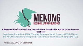 A Regional Platform Working Towards More Sustainable and Inclusive Forestry
Practices:
Experience from the ASEAN Working Group on Social Forestry (AWG-SF) and
the ASEAN-Swiss Partnership on Social Forestry and Climate Change (ASFCC)
Alfi Syakila, AWG-SF Secretariat
 