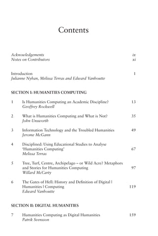 Contents
Acknowledgements   ix
Notes on Contributors   xi
Introduction   1
Julianne Nyhan, Melissa Terras and Edward Vanhoutte
Section I: Humanities Computing
1 Is Humanities Computing an Academic Discipline?   13
Geoffrey Rockwell
2 What is Humanities Computing and What is Not?   35
John Unsworth
3 Information Technology and the Troubled Humanities   49
Jerome McGann
4 Disciplined: Using Educational Studies to Analyse
‘Humanities Computing’   67
Melissa Terras
5 Tree, Turf, Centre, Archipelago – or Wild Acre? Metaphors
and Stories for Humanities Computing   97
Willard McCarty
6 The Gates of Hell: History and Definition of Digital |
Humanities | Computing   119
Edward Vanhoutte
Section II: Digital Humanities
7 Humanities Computing as Digital Humanities   159
Patrik Svensson
 