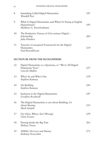 Defining Digital Humanities
vi
8 Something Called Digital Humanities   187
Wendell Piez
9 What Is Digital Humanities and What’s It Doing in English
Departments?   195
Matthew G. Kirschenbaum
10 The Productive Unease of 21st-century Digital ~
Scholarship   205
Julia Flanders
11 Toward a Conceptual Framework for the Digital
Humanities   219
Paul Rosenbloom
Section III: From the Blogosphere
12 Digital Humanities is a Spectrum, or “We’re All Digital
Humanists Now”   237
Lincoln Mullen
13 Who’s In and Who’s Out   239
Stephen Ramsay
14 On Building   243
Stephen Ramsay
15 Inclusion in the Digital Humanities   247
Geoffrey Rockwell
16 The Digital Humanities is not about Building, it’s
about Sharing   255
Mark Sample
17 I’m Chris, Where Am I Wrong?   259
Chris Forster
18 Peering Inside the Big Tent   263
Melissa Terras
19 ADHO, On Love and Money   271
Bethany Nowviskie
 