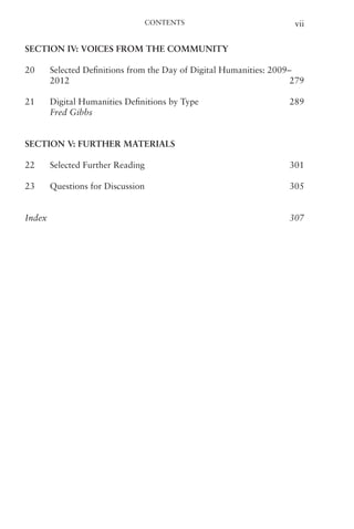 Contents vii
Section IV: Voices from the Community
20 Selected Definitions from the Day of Digital Humanities: 2009–
2012   279
21 Digital Humanities Definitions by Type   289
Fred Gibbs
Section V: Further Materials
22 Selected Further Reading   301
23 Questions for Discussion   305
Index   307
 