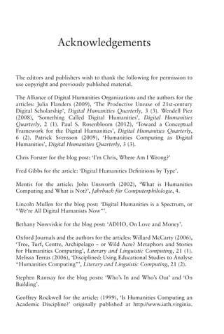 Acknowledgements
The editors and publishers wish to thank the following for permission to
use copyright and previously published material.
The Alliance of Digital Humanities Organizations and the authors for the
articles: Julia Flanders (2009), ‘The Productive Unease of 21st-century
Digital Scholarship’, Digital Humanities Quarterly, 3 (3). Wendell Piez
(2008), ‘Something Called Digital Humanities’, Digital Humanities
Quarterly, 2 (1). Paul S. Rosenbloom (2012), ‘Toward a Conceptual
Framework for the Digital Humanities’, Digital Humanities Quarterly,
6 (2). Patrick Svensson (2009), ‘Humanities Computing as Digital
Humanities’, Digital Humanities Quarterly, 3 (3).
Chris Forster for the blog post: ‘I’m Chris, Where Am I Wrong?’
Fred Gibbs for the article: ‘Digital Humanities Definitions by Type’.
Mentis for the article: John Unsworth (2002), ‘What is Humanities
Computing and What is Not?’, Jahrbuch für Computerphilologie, 4.
Lincoln Mullen for the blog post: ‘Digital Humanities is a Spectrum, or
“We’re All Digital Humanists Now”’.
Bethany Nowviskie for the blog post: ‘ADHO, On Love and Money’.
Oxford Journals and the authors for the articles: Willard McCarty (2006),
‘Tree, Turf, Centre, Archipelago – or Wild Acre? Metaphors and Stories
for Humanities Computing’, Literary and Linguistic Computing, 21 (1).
Melissa Terras (2006), ‘Disciplined: Using Educational Studies to Analyse
“Humanities Computing”’, Literary and Linguistic Computing, 21 (2).
Stephen Ramsay for the blog posts: ‘Who’s In and Who’s Out’ and ‘On
Building’.
Geoffrey Rockwell for the article: (1999), ‘Is Humanities Computing an
Academic Discipline?’ originally published at http://www.iath.virginia.
 