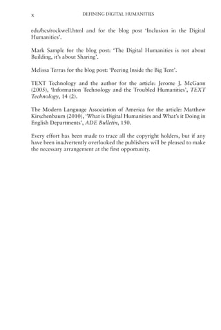 Defining Digital Humanities
x
edu/hcs/rockwell.html and for the blog post ‘Inclusion in the Digital
Humanities’.
Mark Sample for the blog post: ‘The Digital Humanities is not about
Building, it’s about Sharing’.
Melissa Terras for the blog post: ‘Peering Inside the Big Tent’.
TEXT Technology and the author for the article: Jerome J. McGann
(2005), ‘Information Technology and the Troubled Humanities’, TEXT
Technology, 14 (2).
The Modern Language Association of America for the article: Matthew
Kirschenbaum (2010), ‘What is Digital Humanities and What’s it Doing in
English Departments’, ADE Bulletin, 150.
Every effort has been made to trace all the copyright holders, but if any
have been inadvertently overlooked the publishers will be pleased to make
the necessary arrangement at the first opportunity.
 