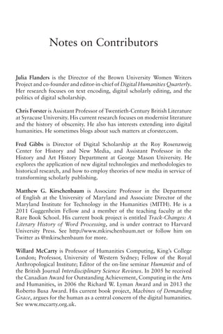 Notes on Contributors
Julia Flanders is the Director of the Brown University Women Writers
Project and co-founder and editor-in-chief of Digital Humanities Quarterly.
Her research focuses on text encoding, digital scholarly editing, and the
politics of digital scholarship.
Chris Forster is Assistant Professor of Twentieth-Century British Literature
at Syracuse University. His current research focuses on modernist literature
and the history of obscenity. He also has interests extending into digital
humanities. He sometimes blogs about such matters at cforster.com.
Fred Gibbs is Director of Digital Scholarship at the Roy Rosenzweig
Center for History and New Media, and Assistant Professor in the
History and Art History Department at George Mason University. He
explores the application of new digital technologies and methodologies to
historical research, and how to employ theories of new media in service of
transforming scholarly publishing.
Matthew G. Kirschenbaum is Associate Professor in the Department
of English at the University of Maryland and Associate Director of the
Maryland Institute for Technology in the Humanities (MITH). He is a
2011 Guggenheim Fellow and a member of the teaching faculty at the
Rare Book School. His current book project is entitled Track-Changes: A
Literary History of Word Processing, and is under contract to Harvard
University Press. See http://www.mkirschenbaum.net or follow him on
Twitter as @mkirschenbaum for more.
Willard McCarty is Professor of Humanities Computing, King’s College
London; Professor, University of Western Sydney; Fellow of the Royal
Anthropological Institute; Editor of the on-line seminar Humanist and of
the British Journal Interdisciplinary Science Reviews. In 2005 he received
the Canadian Award for Outstanding Achievement, Computing in the Arts
and Humanities, in 2006 the Richard W. Lyman Award and in 2013 the
Roberto Busa Award. His current book project, Machines of Demanding
Grace, argues for the human as a central concern of the digital humanities.
See www.mccarty.org.uk.
 