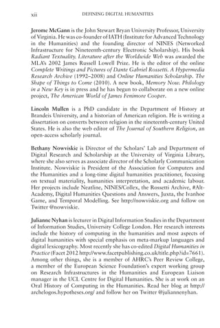 Defining Digital Humanities
xii
Jerome McGann is the John Stewart Bryan University Professor, University
of Virginia. He was co-founder of IATH (Institute for Advanced Technology
in the Humanities) and the founding director of NINES (Networked
Infrastructure for Nineteenth-century Electronic Scholarship). His book
Radiant Textuality. Literature after the Worldwide Web was awarded the
MLA’s 2002 James Russell Lowell Prize. He is the editor of the online
Complete Writings and Pictures of Dante Gabriel Rossetti. A Hypermedia
Research Archive (1992–2008) and Online Humanities Scholarship. The
Shape of Things to Come (2010). A new book, Memory Now. Philology
in a New Key is in press and he has begun to collaborate on a new online
project, The American World of James Fenimore Cooper.
Lincoln Mullen is a PhD candidate in the Department of History at
Brandeis University, and a historian of American religion. He is writing a
dissertation on converts between religion in the nineteenth-century United
States. He is also the web editor of The Journal of Southern Religion, an
open-access scholarly journal.
Bethany Nowviskie is Director of the Scholars’ Lab and Department of
Digital Research and Scholarship at the University of Virginia Library,
where she also serves as associate director of the Scholarly Communication
Institute. Nowviskie is President of the Association for Computers and
the Humanities and a long-time digital humanities practitioner, focusing
on textual materiality, humanities interpretation, and academic labour.
Her projects include Neatline, NINES/Collex, the Rossetti Archive, #Alt-
Academy, Digital Humanities Questions and Answers, Juxta, the Ivanhoe
Game, and Temporal Modelling. See http://nowviskie.org and follow on
Twitter @nowviskie.
Julianne Nyhan is lecturer in Digital Information Studies in the Department
of Information Studies, University College London. Her research interests
include the history of computing in the humanities and most aspects of
digital humanities with special emphasis on meta-markup languages and
digital lexicography. Most recently she has co-edited Digital Humanities in
Practice (Facet 2012 http://www.facetpublishing.co.uk/title.php?id=7661).
Among other things, she is a member of AHRC’s Peer Review College,
a member of the European Science Foundation’s expert working group
on Research Infrastructures in the Humanities and European Liaison
manager in the UCL Centre for Digital Humanities. She is at work on an
Oral History of Computing in the Humanities. Read her blog at http://
archelogos.hypotheses.org/ and follow her on Twitter @juliannenyhan.
 