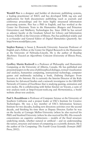 Notes on Contributors xiii
Wendell Piez is a designer and builder of electronic publishing systems,
a leading practitioner of XSLT, and has developed XML tag sets and
applications for both documentary publishing (such as journals and
conference proceedings) and for more highly structured information
processing systems. Piez has a PhD in English, and has worked at the
Center for Electronic Texts in the Humanities (Rutgers and Princeton
Universities) and Mulberry Technologies Inc. Since 2008 he has served
as adjunct faculty at the Graduate School for Library and Information
Science (GSLIS) at the University of Illinois. Piez has published widely and
is co-founder and General Editor of Digital Humanities Quarterly. See
http://www.wendellpiez.com.
Stephen Ramsay is Susan J. Rosowski University Associate Professor of
English and a Fellow at the Center for Digital Research in the Humanities
at the University of Nebraska-Lincoln. He is the author of Reading
Machines: Toward an Algorithmic Criticism (University of Illinois Press,
2011).
Geoffrey Martin Rockwell is a Professor of Philosophy and Humanities
Computing at the University of Alberta, Canada. He has published and
presented papers in the area of philosophical dialogue, textual visualization
and analysis, humanities computing, instructional technology, computer
games and multimedia including a book, Defining Dialogue: From
Socrates to the Internet. He is currently the Interim Director of the Kule
Institute for Advanced Studies and a network investigator in the GRAND
Network of Centres of Excellence that is studying gaming, animation and
new media. He is collaborating with Stéfan Sinclair on Voyant, a suite of
text analysis tools at http://voyant-tools.org and Hermeneutica, a book/
website about text analysis.
Paul S. Rosenbloom is Professor of Computer Science at the University of
Southern California and a project leader at USC’s Institute for Creative
Technologies. He was a key member of USC’s Information Sciences
Institute for two decades, leading new directions activities over the second
decade, and finishing his time there as Deputy Director. Earlier he was
on the faculty at Carnegie Mellon University (where he also received his
PhD) and Stanford University (where he also received his BS). His research
concentrates on cognitive architectures – models of the fixed structure
underlying minds, whether natural or artificial – and on understanding
the nature, structure and stature of computing as a scientific domain. He is
the author of On Computing: The Fourth Great Scientific Domain (MIT
Press, 2012).
 