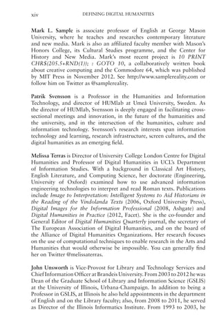 Defining Digital Humanities
xiv
Mark L. Sample is associate professor of English at George Mason
University, where he teaches and researches contemporary literature
and new media. Mark is also an affiliated faculty member with Mason’s
Honors College, its Cultural Studies programme, and the Center for
History and New Media. Mark’s most recent project is 10 PRINT
CHR$(205.5+RND(1)); : GOTO 10, a collaboratively written book
about creative computing and the Commodore 64, which was published
by MIT Press in November 2012. See http://www.samplereality.com or
follow him on Twitter as @samplereality.
Patrik Svensson is a Professor in the Humanities and Information
Technology, and director of HUMlab at Umeå University, Sweden. As
the director of HUMlab, Svensson is deeply engaged in facilitating cross-
sectional meetings and innovation, in the future of the humanities and
the university, and in the intersection of the humanities, culture and
information technology. Svensson’s research interests span information
technology and learning, research infrastructure, screen cultures, and the
digital humanities as an emerging field.
Melissa Terras is Director of University College London Centre for Digital
Humanities and Professor of Digital Humanities in UCL’s Department
of Information Studies. With a background in Classical Art History,
English Literature, and Computing Science, her doctorate (Engineering,
University of Oxford) examined how to use advanced information
engineering technologies to interpret and read Roman texts. Publications
include Image to Interpretation: Intelligent Systems to Aid Historians in
the Reading of the Vindolanda Texts (2006, Oxford University Press),
Digital Images for the Information Professional (2008, Ashgate) and
Digital Humanities in Practice (2012, Facet). She is the co-founder and
General Editor of Digital Humanities Quarterly journal, the secretary of
The European Association of Digital Humanities, and on the board of
the Alliance of Digital Humanities Organizations. Her research focuses
on the use of computational techniques to enable research in the Arts and
Humanities that would otherwise be impossible. You can generally find
her on Twitter @melissaterras.
John Unsworth is Vice-Provost for Library and Technology Services and
Chief Information Officer at Brandeis University. From 2003 to 2012 he was
Dean of the Graduate School of Library and Information Science (GSLIS)
at the University of Illinois, Urbana-Champaign. In addition to being a
Professor in GSLIS, at Illinois he also held appointments in the department
of English and on the Library faculty; also, from 2008 to 2011, he served
as Director of the Illinois Informatics Institute. From 1993 to 2003, he
 