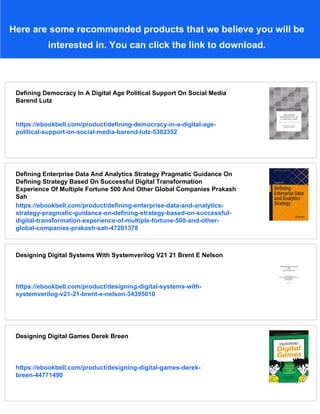 Here are some recommended products that we believe you will be
interested in. You can click the link to download.
Defining Democracy In A Digital Age Political Support On Social Media
Barend Lutz
https://ebookbell.com/product/defining-democracy-in-a-digital-age-
political-support-on-social-media-barend-lutz-5382352
Defining Enterprise Data And Analytics Strategy Pragmatic Guidance On
Defining Strategy Based On Successful Digital Transformation
Experience Of Multiple Fortune 500 And Other Global Companies Prakash
Sah
https://ebookbell.com/product/defining-enterprise-data-and-analytics-
strategy-pragmatic-guidance-on-defining-strategy-based-on-successful-
digital-transformation-experience-of-multiple-fortune-500-and-other-
global-companies-prakash-sah-47201378
Designing Digital Systems With Systemverilog V21 21 Brent E Nelson
https://ebookbell.com/product/designing-digital-systems-with-
systemverilog-v21-21-brent-e-nelson-34395010
Designing Digital Games Derek Breen
https://ebookbell.com/product/designing-digital-games-derek-
breen-44771490
 