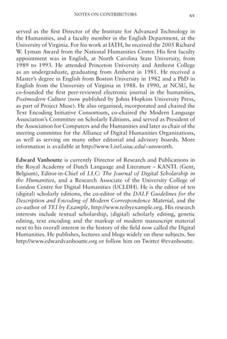 Notes on Contributors xv
served as the first Director of the Institute for Advanced Technology in
the Humanities, and a faculty member in the English Department, at the
University of Virginia. For his work at IATH, he received the 2005 Richard
W. Lyman Award from the National Humanities Center. His first faculty
appointment was in English, at North Carolina State University, from
1989 to 1993. He attended Princeton University and Amherst College
as an undergraduate, graduating from Amherst in 1981. He received a
Master’s degree in English from Boston University in 1982 and a PhD in
English from the University of Virginia in 1988. In 1990, at NCSU, he
co-founded the first peer-reviewed electronic journal in the humanities,
Postmodern Culture (now published by Johns Hopkins University Press,
as part of Project Muse). He also organised, incorporated and chaired the
Text Encoding Initiative Consortium, co-chaired the Modern Language
Association’s Committee on Scholarly Editions, and served as President of
the Association for Computers and the Humanities and later as chair of the
steering committee for the Alliance of Digital Humanities Organizations,
as well as serving on many other editorial and advisory boards. More
information is available at http://www3.isrl.uiuc.edu/~unsworth.
Edward Vanhoutte is currently Director of Research and Publications in
the Royal Academy of Dutch Language and Literature – KANTL (Gent,
Belgium), Editor-in-Chief of LLC: The Journal of Digital Scholarship in
the Humanities, and a Research Associate of the University College of
London Centre for Digital Humanities (UCLDH). He is the editor of ten
(digital) scholarly editions, the co-editor of the DALF Guidelines for the
Description and Encoding of Modern Correspondence Material, and the
co-author of TEI by Example, http://www.teibyexample.org. His research
interests include textual scholarship, (digital) scholarly editing, genetic
editing, text encoding and the markup of modern manuscript material
next to his overall interest in the history of the field now called the Digital
Humanities. He publishes, lectures and blogs widely on these subjects. See
http://www.edwardvanhoutte.org or follow him on Twitter @evanhoutte.
 