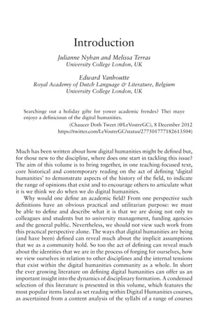 Introduction
Julianne Nyhan and Melissa Terras
University College London, UK
Edward Vanhoutte
Royal Academy of Dutch Language  Literature, Belgium
University College London, UK
Searchinge out a holiday gifte for yower academic frendes? Thei maye
enjoye a definicioun of the digital humanities.
(Chaucer Doth Tweet (@LeVostreGC), 8 December 2012
https://twitter.com/LeVostreGC/status/277501777182613504)
Much has been written about how digital humanities might be defined but,
for those new to the discipline, where does one start in tackling this issue?
The aim of this volume is to bring together, in one teaching-focused text,
core historical and contemporary reading on the act of defining ‘digital
humanities’ to demonstrate aspects of the history of the field, to indicate
the range of opinions that exist and to encourage others to articulate what
it is we think we do when we do digital humanities.
Why would one define an academic field? From one perspective such
definitions have an obvious practical and utilitarian purpose: we must
be able to define and describe what it is that we are doing not only to
colleagues and students but to university management, funding agencies
and the general public. Nevertheless, we should not view such work from
this practical perspective alone. The ways that digital humanities are being
(and have been) defined can reveal much about the implicit assumptions
that we as a community hold. So too the act of defining can reveal much
about the identities that we are in the process of forging for ourselves, how
we view ourselves in relation to other disciplines and the internal tensions
that exist within the digital humanities community as a whole. In short
the ever growing literature on defining digital humanities can offer us an
important insight into the dynamics of disciplinary formation. A condensed
selection of this literature is presented in this volume, which features the
most popular items listed as set reading within Digital Humanities courses,
as ascertained from a content analysis of the syllabi of a range of courses
 