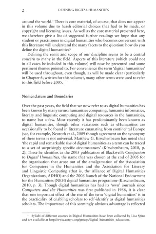 Defining Digital Humanities
2
around the world.1
There is core material, of course, that does not appear
in this volume due to harsh editorial choices that had to be made, or
copyright and licensing issues. As well as the core material presented here,
we therefore give a list of suggested further reading: we hope that any
student or practitioner in digital humanities who becomes conversant with
this literature will understand the many facets to the question: how do you
define the digital humanities?
Defining the remit and scope of our discipline seems to be a central
concern to many in the field. Aspects of this literature (which could not
in all cases be included in this volume) will now be presented and some
pertinent themes pointed to. For convenience the term ‘digital humanities’
will be used throughout, even though, as will be made clear (particularly
in Chapter 6, written for this volume), many other terms were used to refer
to this field before 2005.
Nomenclature and Boundaries
Over the past years, the field that we now refer to as digital humanities has
been known by many terms: humanities computing, humanist informatics,
literary and linguistic computing and digital resources in the humanities,
to name but a few. Most recently it has predominantly been known as
digital humanities, though other variations such as eHumanities are
occasionally to be found in literature emanating from continental Europe
(see, for example, Neuroth et al., 2009 though agreement on the synonymy
of these terms is not universal. Matthew G. Kirschenbaum has noted that
‘the rapid and remarkable rise of digital humanities as a term can be traced
to a set of surprisingly specific circumstances’ (Kirschenbaum, 2010, p.
2). These he identifies as the 2005 publication of Blackwell’s Companion
to Digital Humanities, the name that was chosen at the end of 2005 for
the organisation that arose out of the amalgamation of the Association
for Computers in the Humanities and the Association for Literary
and Linguistic Computing (that is, the Alliance of Digital Humanities
Organizations, ADHO) and the 2006 launch of the National Endowment
for the Humanities (NEH) digital humanities programme (Kirschenbaum,
2010, p. 3). Though digital humanities has had its ‘own’ journals since
Computers and the Humanities was first published in 1966, it is clear
that one important effect of the rise of the term ‘digital humanities’ is in
the practicality of enabling scholars to self-identify as digital humanities
scholars. The importance of this seemingly obvious advantage is reflected
1
Syllabi of different courses in Digital Humanities have been collected by Lisa Spiro
and are available at http://www.zotero.org/groups/digital_humanities_education.
 