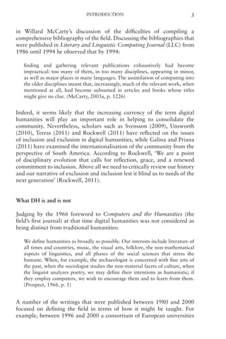 Introduction 3
in Willard McCarty’s discussion of the difficulties of compiling a
comprehensive bibliography of the field. Discussing the bibliographies that
were published in Literary and Linguistic Computing Journal (LLC) from
1986 until 1994 he observed that by 1994:
finding and gathering relevant publications exhaustively had become
impractical: too many of them, in too many disciplines, appearing in minor,
as well as major places in many languages. The assimilation of computing into
the older disciplines meant that, increasingly, much of the relevant work, when
mentioned at all, had become subsumed in articles and books whose titles
might give no clue. (McCarty, 2003a, p. 1226)
Indeed, it seems likely that the increasing currency of the term digital
humanities will play an important role in helping to consolidate the
community. Nevertheless, scholars such as Svensson (2009), Unsworth
(2010), Terras (2011) and Rockwell (2011) have reflected on the issues
of inclusion and exclusion in digital humanities, while Galina and Priana
(2011) have examined the internationalisation of the community from the
perspective of South America. According to Rockwell, ‘We are a point
of disciplinary evolution that calls for reflection, grace, and a renewed
commitment to inclusion. Above all we need to critically review our history
and our narrative of exclusion and inclusion lest it blind us to needs of the
next generation’ (Rockwell, 2011).
What DH is and is not
Judging by the 1966 foreword to Computers and the Humanities (the
field’s first journal) at that time digital humanities was not considered as
being distinct from traditional humanities:
We define humanities as broadly as possible. Our interests include literature of
all times and countries, music, the visual arts, folklore, the non-mathematical
aspects of linguistics, and all phases of the social sciences that stress the
humane. When, for example, the archaeologist is concerned with fine arts of
the past, when the sociologist studies the non-material facets of culture, when
the linguist analyzes poetry, we may define their intentions as humanistic; if
they employ computers, we wish to encourage them and to learn from them.
(Prospect, 1966, p. 1)
A number of the writings that were published between 1980 and 2000
focused on defining the field in terms of how it might be taught. For
example, between 1996 and 2000 a consortium of European universities
 