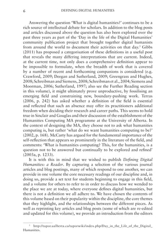 Defining Digital Humanities
6
Answering the question ‘What is digital humanities?’ continues to be a
rich source of intellectual debate for scholars. In addition to the blog posts
and articles discussed above the question has also been explored over the
past three years as part of the ‘Day in the life of the Digital Humanities’
community publication project that brought together digital humanists
from around the world to document their activities on that day.3
Gibbs
(2011) has proposed a categorisation of these definitions in a useful post
that reveals the many differing interpretations that are current. Indeed,
at the current time, not only does a comprehensive definition appear to
be impossible to formulate, when the breadth of work that is covered
by a number of recent and forthcoming companions is considered (e.g.
Crawford, 2009; Deegan and Sutherland, 2009; Greengrass and Hughes,
2008; Schreibman and Siemens, 2008; Schreibman et al., 2004; Siemens and
Moorman, 2006; Sutherland, 1997; also see the Further Reading section
in this volume), it might ultimately prove unproductive, by fossilising an
emerging field and constraining new, boundary-pushing work. Terras
(2006, p. 242) has asked whether a definition of the field is essential
and reflected that such an absence may offer its practitioners additional
freedom when deciding their research and career paths. This seems to hold
true in Sinclair and Gouglas and their discussion of the establishment of the
Humanities Computing MA programme at the University of Alberta. In
the context of designing the MA, they choose not to ask what humanities
computing is, but rather ‘what do we want humanities computing to be?’
(2002, p. 168). McCarty has argued for the fundamental importance of the
self-reflection that appears so prominently in the literature of the field, and
comments: ‘What is humanities computing? This, for the humanities, is a
question not to be answered but continually to be explored and refined’
(2003a, p. 1233).
It is with this in mind that we wished to publish Defining Digital
Humanities: a Reader. By capturing a selection of the various journal
articles and blog postings, many of which respond to one another, we can
provide in one volume the core necessary readings of our discipline and, in
doing so, provide a set text for students beginning to engage in this field,
and a volume for others to refer to in order to discuss how we wended to
the place we are at today, where everyone defines digital humanities, but
there is not a definition we all adhere to. We have chosen the contents of
this volume based on their popularity within the discipline, the core themes
that they highlight, and the relationships between the different pieces. As
well as reprinting key articles and blog posts (some of which are re-edited
and updated for this volume), we provide an introduction from the editors
3
http://tapor.ualberta.ca/taporwiki/index.php/Day_in_the_Life_of_the_Digital_
Humanities.
 