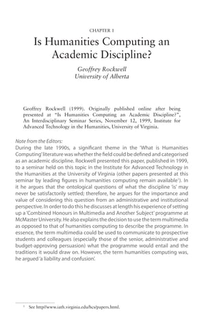 Chapter 1
Is Humanities Computing an
Academic Discipline?
Geoffrey Rockwell
University of Alberta
Geoffrey Rockwell (1999). Originally published online after being
presented at “Is Humanities Computing an Academic Discipline?”,
An Interdisciplinary Seminar Series, November 12, 1999, Institute for
Advanced Technology in the Humanities, University of Virginia.
Note from the Editors:
During the late 1990s, a significant theme in the ‘What is Humanities
Computing’literature was whether the field could be defined and categorised
as an academic discipline. Rockwell presented this paper, published in 1999,
to a seminar held on this topic in the Institute for Advanced Technology in
the Humanities at the University of Virginia (other papers presented at this
seminar by leading figures in humanities computing remain available1
). In
it he argues that the ontological questions of what the discipline ‘is’ may
never be satisfactorily settled; therefore, he argues for the importance and
value of considering this question from an administrative and institutional
perspective. In order to do this he discusses at length his experience of setting
up a ‘Combined Honours in Multimedia and Another Subject’ programme at
McMaster University. He also explains the decision to use the term multimedia
as opposed to that of humanities computing to describe the programme. In
essence, the term multimedia could be used to communicate to prospective
students and colleagues (especially those of the senior, administrative and
budget-approving persuasion) what the programme would entail and the
traditions it would draw on. However, the term humanities computing was,
he argued‘a liability and confusion’.
1
See http//www.iath.virginia.edu/hcs/papers.html.
 