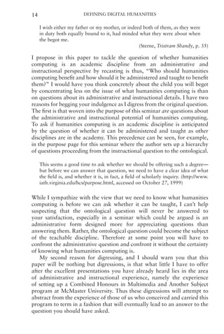 Defining Digital Humanities
14
I wish either my father or my mother, or indeed both of them, as they were
in duty both equally bound to it, had minded what they were about when
the begot me.
(Sterne, Tristram Shandy, p. 35)
I propose in this paper to tackle the question of whether humanities
computing is an academic discipline from an administrative and
instructional perspective by recasting is thus, “Who should humanities
computing benefit and how should it be administered and taught to benefit
them?” I would have you think concretely about the child you will beget
by concentrating less on the issue of what humanities computing is than
on questions about its administrative and instructional details. I have two
reasons for begging your indulgence as I digress from the original question.
The first is that woven into the purpose of this seminar are questions about
the administrative and instructional potential of humanities computing.
To ask if humanities computing is an academic discipline is anticipated
by the question of whether it can be administered and taught as other
disciplines are in the academy. This precedence can be seen, for example,
in the purpose page for this seminar where the author sets up a hierarchy
of questions proceeding from the instructional question to the ontological.
This seems a good time to ask whether we should be offering such a degree—
but before we can answer that question, we need to have a clear idea of what
the field is, and whether it is, in fact, a field of scholarly inquiry. (http://www.
iath.virginia.edu/hcs/purpose.html, accessed on October 27, 1999)
While I sympathize with the view that we need to know what humanities
computing is before we can ask whether it can be taught, I can’t help
suspecting that the ontological question will never be answered to
your satisfaction, especially in a seminar which could be argued is an
administrative form designed more for appreciating questions than
answering them. Rather, the ontological question could become the subject
of the teachable discipline. Therefore at some point you will have to
confront the administrative question and confront it without the certainty
of knowing what humanities computing is.
My second reason for digressing, and I should warn you that this
paper will be nothing but digressions, is that what little I have to offer
after the excellent presentations you have already heard lies in the area
of administrative and instructional experience, namely the experience
of setting up a Combined Honours in Multimedia and Another Subject
program at McMaster University. Thus these digressions will attempt to
abstract from the experience of those of us who conceived and carried this
program to term in a fashion that will eventually lead to an answer to the
question you should have asked.
 