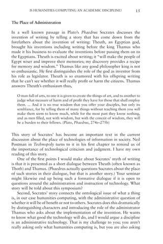 Is Humanities Computing an Academic Discipline? 15
The Place of Administration
In a well known passage in Plato’s Phaedrus Socrates discusses the
invention of writing by telling a story that has come down from the
forefathers about the invention of writing: Theuth, an Egyptian god,
brought his inventions including writing before the king Thamus who
made it his business to evaluate the inventions before passing them on to
the Egyptians. Theuth is excited about writing; it “will make the people of
Egypt wiser and improve their memories; my discovery provides a recipe
for memory and wisdom.” Thamus like any good philosopher king is not
so enthusiastic. He first distinguishes the role of the god as inventor from
his role as legislator. Theuth is so enamored with his offspring writing
that he can’t see whether it will really profit or harm the citizens. Thamus
answers Theuth’s enthusiasm thus,
O man full of arts, to one it is given to create the things of art, and to another to
judge what measure of harm and of profit they have for those that shall employ
them. ... And it is no true wisdom that you offer your disciples, but only its
semblance, for by telling them of many things without teaching them you will
make them seem to know much, while for the most part they know nothing,
and as men filled, not with wisdom, but with the conceit of wisdom, they will
be a burden to their fellows. (Plato, Phaedrus, 274e–275b)
This story of Socrates’ has become an important text in the current
discussion about the place of technologies of information in society. Neil
Postman in Technopoly turns to it in his first chapter to remind us of
the importance of technological criticism and judgment. I have my own
reading of this story.
One of the first points I would make about Socrates’ myth of writing
is that it is presented as a short dialogue between Theuth (often known as
Thoth) and Thamus. (Phaedrus actually questions Socrates about the place
of such stories in their dialogue, but that is another story.) Your seminar
might likewise end up being such a formative dialogue if it is open to
questions around the administration and instruction of technology. What
story will be told about this symposium?
Second, Socrates’ story connects the ontological issue of what a thing
is, in our case humanities computing, with the administrative question of
whether it will be of benefit or not to others. Socrates does this dramatically
by distinguishing characters and introducing the role of the administrator
Thamus who asks about the implementation of the invention. He wants
to know what good the technology will do, and I would argue a discipline
is an administrative technology. That is my challenge to you; you aren’t
really asking only what humanities computing is, but you are also asking
 