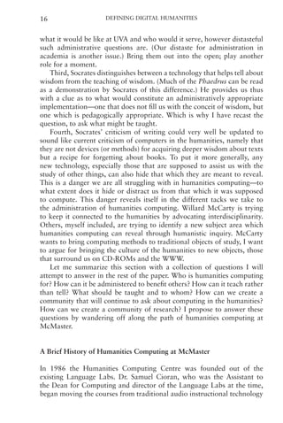 Defining Digital Humanities
16
what it would be like at UVA and who would it serve, however distasteful
such administrative questions are. (Our distaste for administration in
academia is another issue.) Bring them out into the open; play another
role for a moment.
Third, Socrates distinguishes between a technology that helps tell about
wisdom from the teaching of wisdom. (Much of the Phaedrus can be read
as a demonstration by Socrates of this difference.) He provides us thus
with a clue as to what would constitute an administratively appropriate
implementation—one that does not fill us with the conceit of wisdom, but
one which is pedagogically appropriate. Which is why I have recast the
question, to ask what might be taught.
Fourth, Socrates’ criticism of writing could very well be updated to
sound like current criticism of computers in the humanities, namely that
they are not devices (or methods) for acquiring deeper wisdom about texts
but a recipe for forgetting about books. To put it more generally, any
new technology, especially those that are supposed to assist us with the
study of other things, can also hide that which they are meant to reveal.
This is a danger we are all struggling with in humanities computing—to
what extent does it hide or distract us from that which it was supposed
to compute. This danger reveals itself in the different tacks we take to
the administration of humanities computing. Willard McCarty is trying
to keep it connected to the humanities by advocating interdisciplinarity.
Others, myself included, are trying to identify a new subject area which
humanities computing can reveal through humanistic inquiry. McCarty
wants to bring computing methods to traditional objects of study, I want
to argue for bringing the culture of the humanities to new objects, those
that surround us on CD-ROMs and the WWW.
Let me summarize this section with a collection of questions I will
attempt to answer in the rest of the paper. Who is humanities computing
for? How can it be administered to benefit others? How can it teach rather
than tell? What should be taught and to whom? How can we create a
community that will continue to ask about computing in the humanities?
How can we create a community of research? I propose to answer these
questions by wandering off along the path of humanities computing at
McMaster.
A Brief History of Humanities Computing at McMaster
In 1986 the Humanities Computing Centre was founded out of the
existing Language Labs. Dr. Samuel Cioran, who was the Assistant to
the Dean for Computing and director of the Language Labs at the time,
began moving the courses from traditional audio instructional technology
 