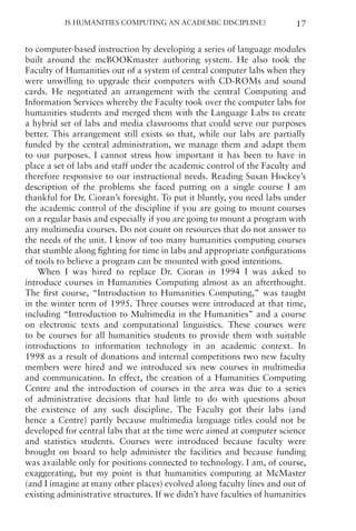 Is Humanities Computing an Academic Discipline? 17
to computer-based instruction by developing a series of language modules
built around the mcBOOKmaster authoring system. He also took the
Faculty of Humanities out of a system of central computer labs when they
were unwilling to upgrade their computers with CD-ROMs and sound
cards. He negotiated an arrangement with the central Computing and
Information Services whereby the Faculty took over the computer labs for
humanities students and merged them with the Language Labs to create
a hybrid set of labs and media classrooms that could serve our purposes
better. This arrangement still exists so that, while our labs are partially
funded by the central administration, we manage them and adapt them
to our purposes. I cannot stress how important it has been to have in
place a set of labs and staff under the academic control of the Faculty and
therefore responsive to our instructional needs. Reading Susan Hockey’s
description of the problems she faced putting on a single course I am
thankful for Dr. Cioran’s foresight. To put it bluntly, you need labs under
the academic control of the discipline if you are going to mount courses
on a regular basis and especially if you are going to mount a program with
any multimedia courses. Do not count on resources that do not answer to
the needs of the unit. I know of too many humanities computing courses
that stumble along fighting for time in labs and appropriate configurations
of tools to believe a program can be mounted with good intentions.
When I was hired to replace Dr. Cioran in 1994 I was asked to
introduce courses in Humanities Computing almost as an afterthought.
The first course, “Introduction to Humanities Computing,” was taught
in the winter term of 1995. Three courses were introduced at that time,
including “Introduction to Multimedia in the Humanities” and a course
on electronic texts and computational linguistics. These courses were
to be courses for all humanities students to provide them with suitable
introductions to information technology in an academic context. In
1998 as a result of donations and internal competitions two new faculty
members were hired and we introduced six new courses in multimedia
and communication. In effect, the creation of a Humanities Computing
Centre and the introduction of courses in the area was due to a series
of administrative decisions that had little to do with questions about
the existence of any such discipline. The Faculty got their labs (and
hence a Centre) partly because multimedia language titles could not be
developed for central labs that at the time were aimed at computer science
and statistics students. Courses were introduced because faculty were
brought on board to help administer the facilities and because funding
was available only for positions connected to technology. I am, of course,
exaggerating, but my point is that humanities computing at McMaster
(and I imagine at many other places) evolved along faculty lines and out of
existing administrative structures. If we didn’t have faculties of humanities
 